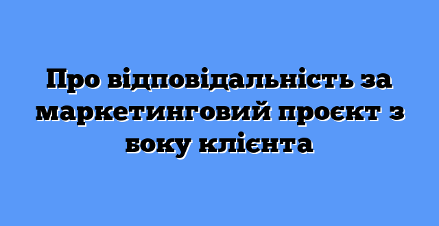 Про відповідальність за маркетинговий проєкт з боку клієнта