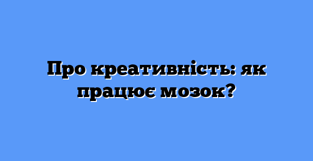 Про креативність: як працює мозок?