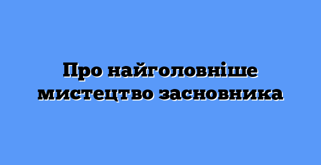 Про найголовніше мистецтво засновника
