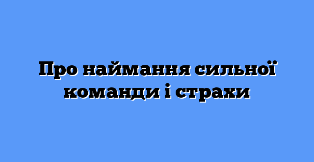 Про наймання сильної команди і страхи