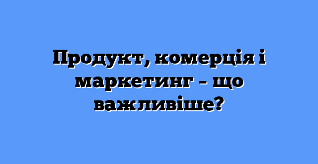 Продукт, комерція і маркетинг – що важливіше?