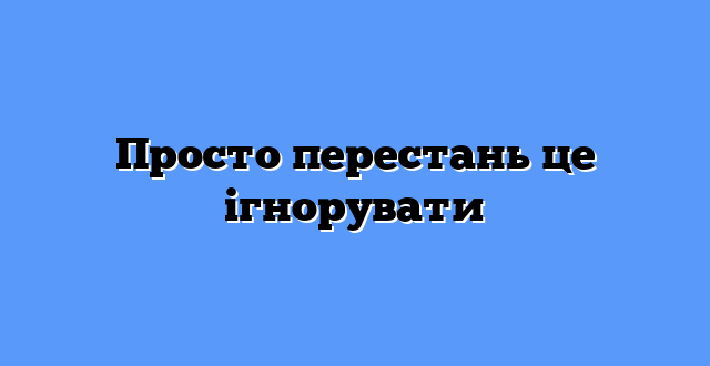 Просто перестань це ігнорувати