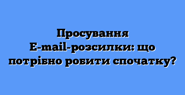 Просування E-mail-розсилки: що потрібно робити спочатку?
