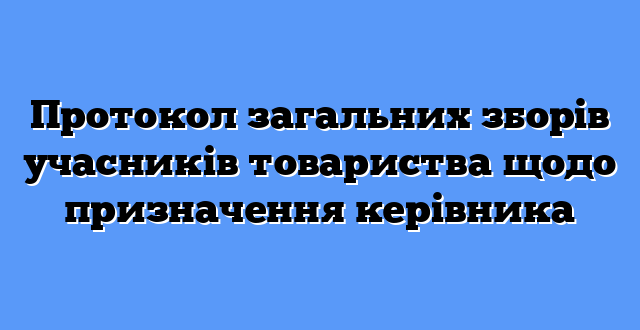 Протокол загальних зборів учасників товариства щодо призначення керівника