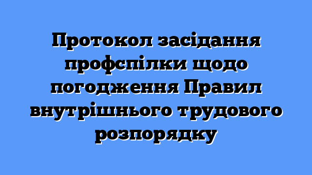 Протокол засідання профспілки щодо погодження Правил внутрішнього трудового розпорядку