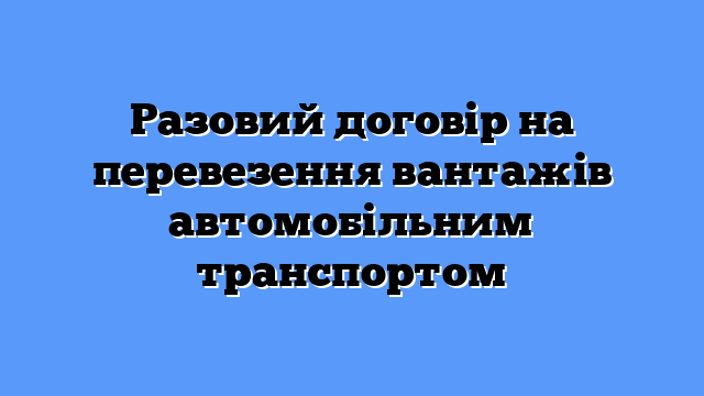 Разовий договір на перевезення вантажів автомобільним транспортом