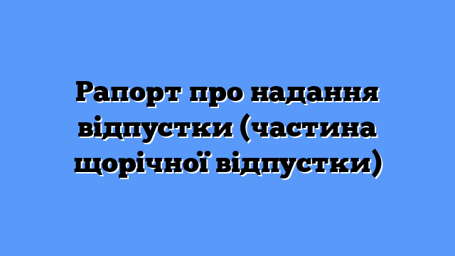 Рапорт про надання відпустки (частина щорічної відпустки)