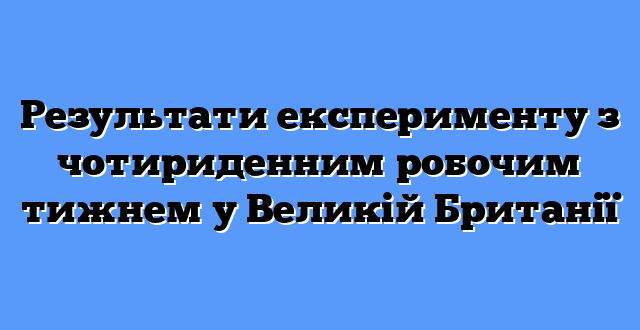 Результати експерименту з чотириденним робочим тижнем у Великій Британії