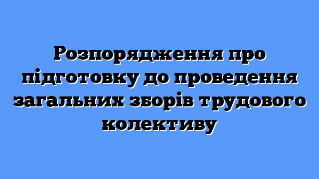Розпорядження про підготовку до проведення загальних зборів трудового колективу