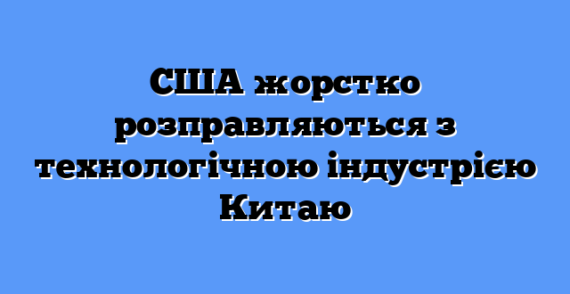 США жорстко розправляються з технологічною індустрією Китаю