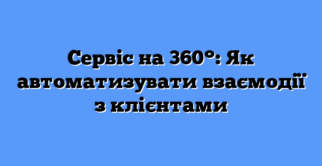 Сервіс на 360°: Як автоматизувати взаємодії з клієнтами