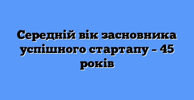 Середній вік засновника успішного стартапу – 45 років