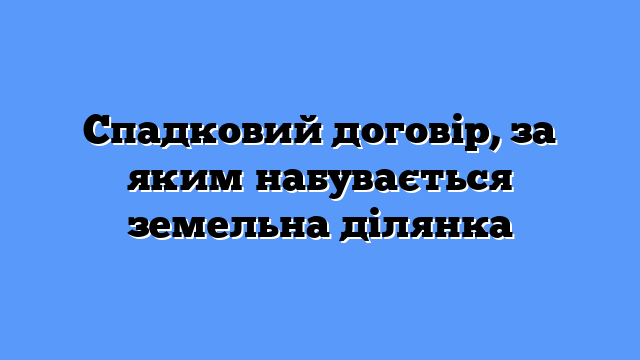 Спадковий договір, за яким набувається земельна ділянка