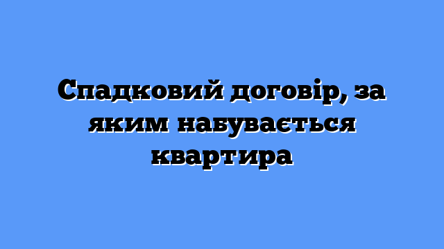 Спадковий договір, за яким набувається квартира