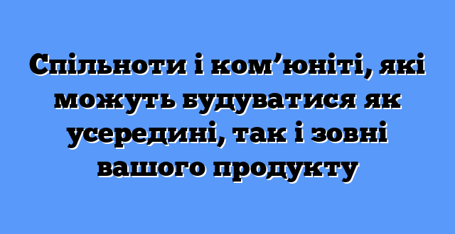 Спільноти і ком’юніті, які можуть будуватися як усередині, так і зовні вашого продукту