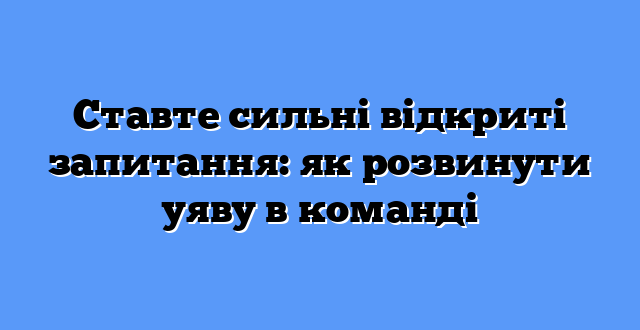Ставте сильні відкриті запитання: як розвинути уяву в команді