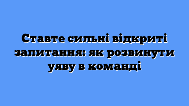 Ставте сильні відкриті запитання: як розвинути уяву в команді