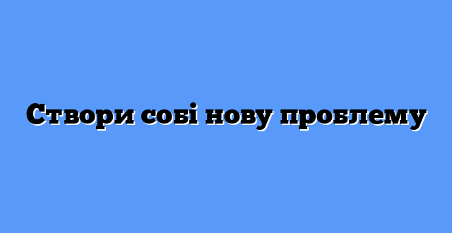 Створи собі нову проблему