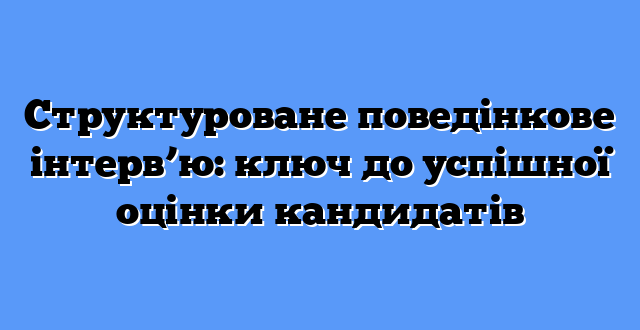 Структуроване поведінкове інтерв’ю: ключ до успішної оцінки кандидатів
