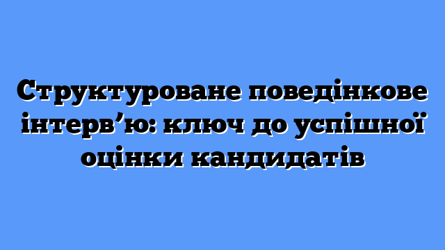Структуроване поведінкове інтерв’ю: ключ до успішної оцінки кандидатів