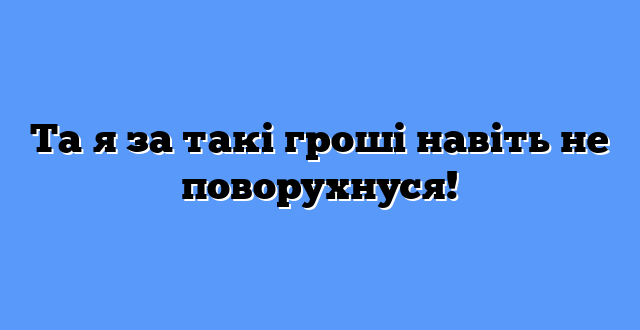 Та я за такі гроші навіть не поворухнуся!