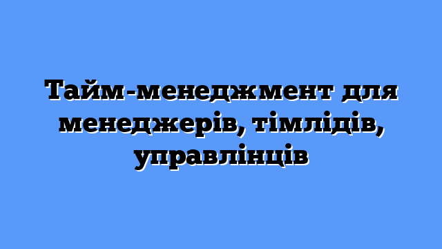 Тайм-менеджмент для менеджерів, тімлідів, управлінців