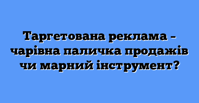 Таргетована реклама – чарівна паличка продажів чи марний інструмент?