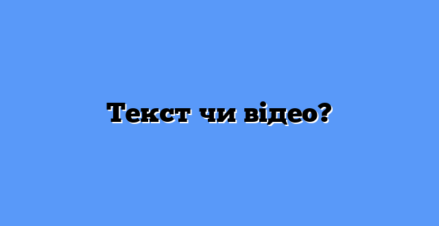 Текст чи відео?