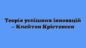 Теорія успішних інновацій — Клейтон Крістенсен
