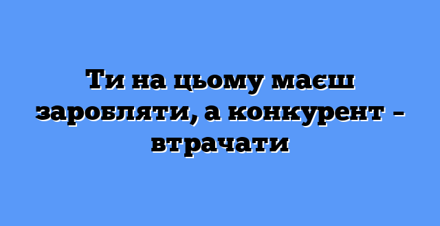 Ти на цьому маєш заробляти, а конкурент – втрачати