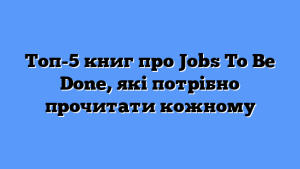 Топ-5 книг про Jobs To Be Done, які потрібно прочитати кожному
