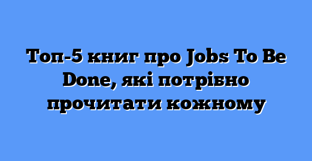 Топ-5 книг про Jobs To Be Done, які потрібно прочитати кожному