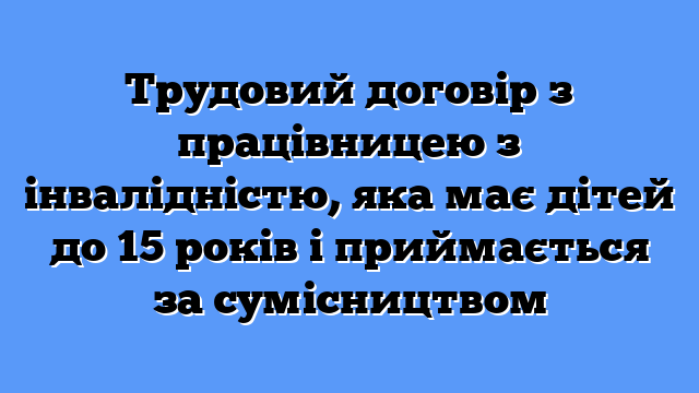 Трудовий договір з працівницею з інвалідністю, яка має дітей до 15 років і приймається за сумісництвом