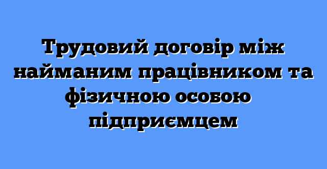 Трудовий договір між найманим працівником та фізичною особою ― підприємцем