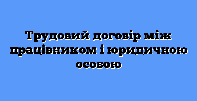 Трудовий договір між працівником і юридичною особою