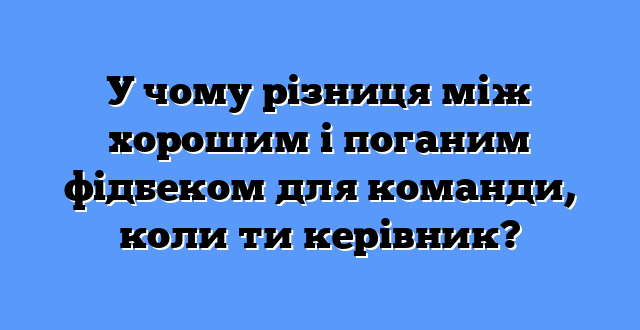 У чому різниця між хорошим і поганим фідбеком для команди, коли ти керівник?