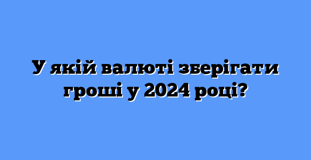 У якій валюті зберігати гроші у 2024 році?
