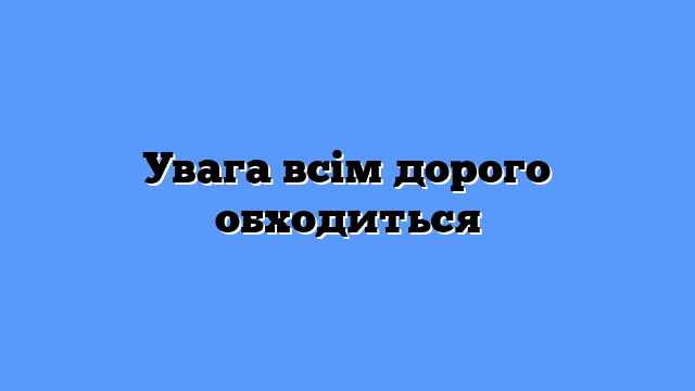 Увага всім дорого обходиться
