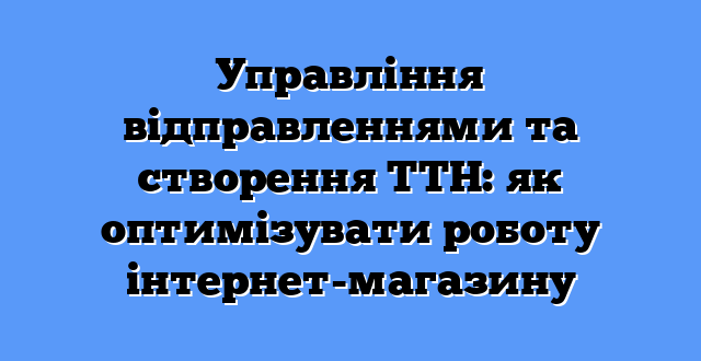 Управління відправленнями та створення ТТН: як оптимізувати роботу інтернет-магазину