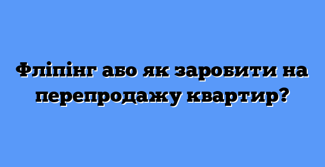 Фліпінг або як заробити на перепродажу квартир?