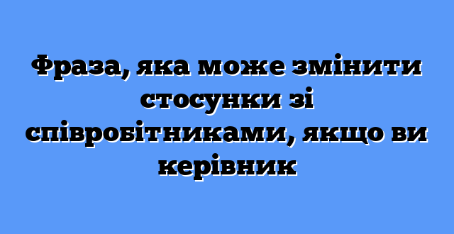Фраза, яка може змінити стосунки зі співробітниками, якщо ви керівник