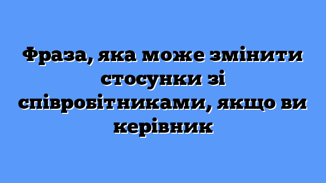 Фраза, яка може змінити стосунки зі співробітниками, якщо ви керівник