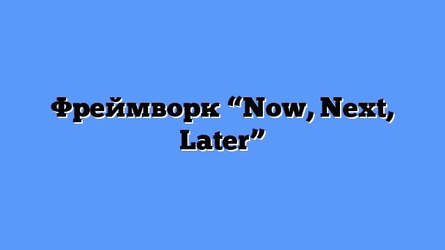 Фреймворк “Now, Next, Later”