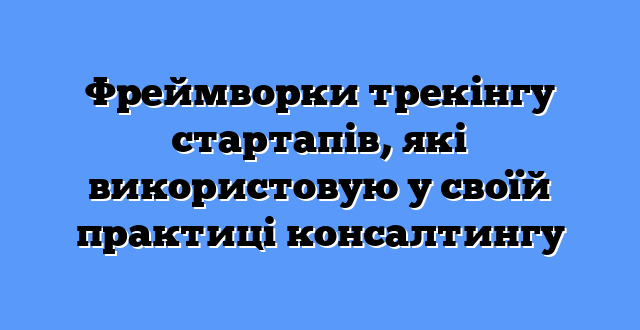 Фреймворки трекінгу стартапів, які використовую у своїй практиці консалтингу