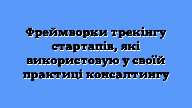 Фреймворки трекінгу стартапів, які використовую у своїй практиці консалтингу