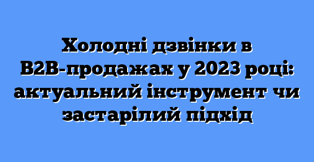 Холодні дзвінки в B2B-продажах у 2023 році: актуальний інструмент чи застарілий підхід