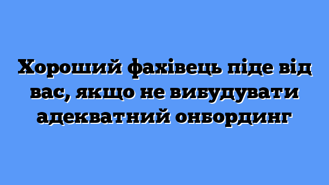 Хороший фахівець піде від вас, якщо не вибудувати адекватний онбординг