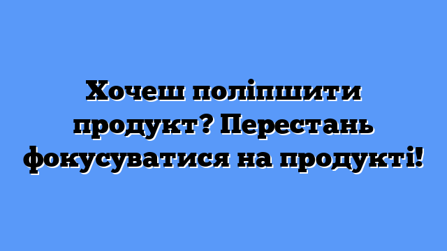 Хочеш поліпшити продукт? Перестань фокусуватися на продукті!