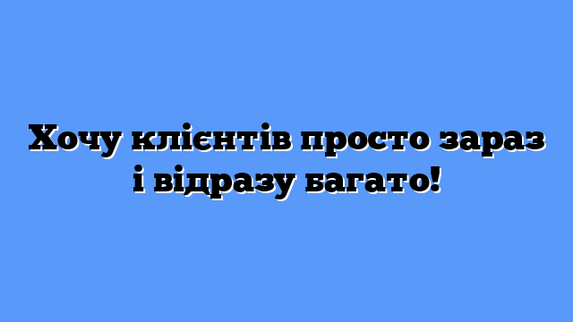 Хочу клієнтів просто зараз і відразу багато!