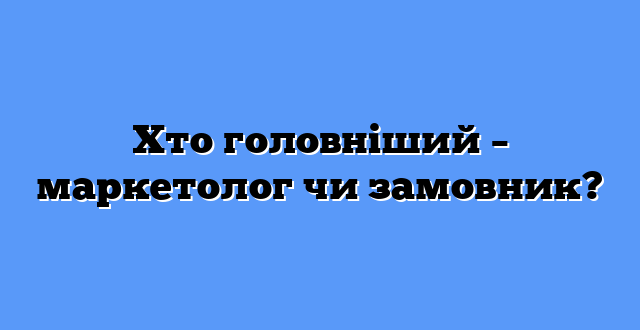 Хто головніший – маркетолог чи замовник?